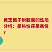 灵芝孢子粉胶囊的性质分析：是热性还是寒性？