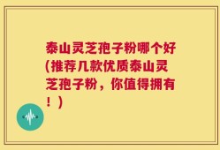 泰山灵芝孢子粉哪个好(推荐几款优质泰山灵芝孢子粉，你值得拥有！)