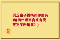 灵芝孢子粉扬州哪里有卖(扬州哪家商家有灵芝孢子粉销售？)