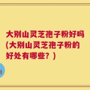 大别山灵芝孢子粉好吗(大别山灵芝孢子粉的好处有哪些？)