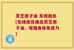 灵芝孢子油 东绿南旦(东绿南旦推出灵芝孢子油，增强身体免疫力)