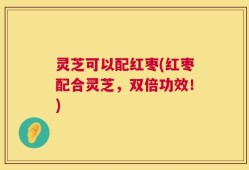 灵芝可以配红枣(红枣配合灵芝，双倍功效！)