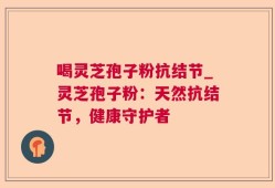 喝灵芝孢子粉抗结节_灵芝孢子粉：天然抗结节，健康守护者