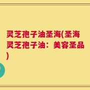 灵芝孢子油圣海(圣海灵芝孢子油：美容圣品)