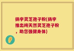 扬宇灵芝孢子粉(扬宇推出纯天然灵芝孢子粉，助您强健身体)