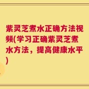 紫灵芝煮水正确方法视频(学习正确紫灵芝煮水方法，提高健康水平)