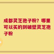 成都灵芝孢子粉？哪里可以买的到破壁灵芝孢子粉