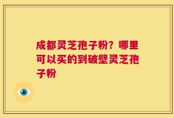 成都灵芝孢子粉？哪里可以买的到破壁灵芝孢子粉