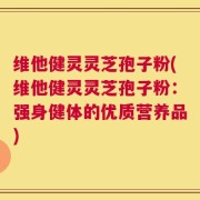 维他健灵灵芝孢子粉(维他健灵灵芝孢子粉：强身健体的优质营养品)
