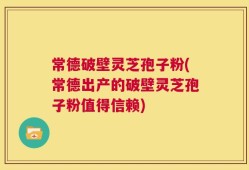 常德破壁灵芝孢子粉(常德出产的破壁灵芝孢子粉值得信赖)