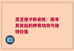 灵芝孢子粉老陈：探寻其背后的神奇功效与独特价值