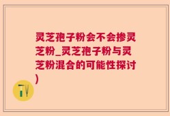 灵芝孢子粉会不会掺灵芝粉_灵芝孢子粉与灵芝粉混合的可能性探讨)
