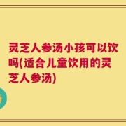 灵芝人参汤小孩可以饮吗(适合儿童饮用的灵芝人参汤)
