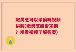 嫩灵芝可以采摘吗视频讲解(嫩灵芝能否采摘？观看视频了解答案)