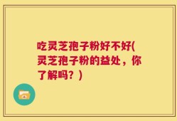 吃灵芝孢子粉好不好(灵芝孢子粉的益处，你了解吗？)