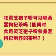 吃灵芝孢子粉可以喝桑葚枸杞茶吗 (能同时食用灵芝孢子粉和桑葚枸杞制作的茶吗？)