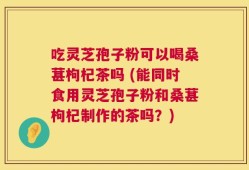 吃灵芝孢子粉可以喝桑葚枸杞茶吗 (能同时食用灵芝孢子粉和桑葚枸杞制作的茶吗？)