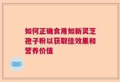 如何正确食用如新灵芝孢子粉以获取佳效果和营养价值