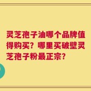 灵芝孢子油哪个品牌值得购买？哪里买破壁灵芝孢子粉最正宗？