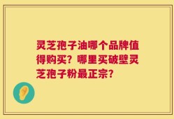 灵芝孢子油哪个品牌值得购买？哪里买破壁灵芝孢子粉最正宗？