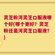 灵芝粉河灵芝口服液哪个好(哪个更好？灵芝粉还是河灵芝口服液？)