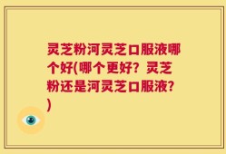 灵芝粉河灵芝口服液哪个好(哪个更好？灵芝粉还是河灵芝口服液？)