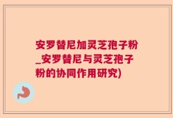 安罗替尼加灵芝孢子粉_安罗替尼与灵芝孢子粉的协同作用研究)