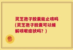 灵芝孢子胶囊能止咳吗(灵芝孢子胶囊可以缓解咳嗽症状吗？)