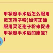 甲状腺手术后怎么服用灵芝孢子粉(如何正确服用灵芝孢子粉来促进甲状腺手术后的康复？)