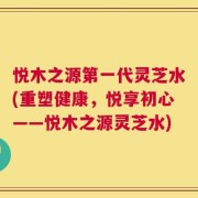 悦木之源第一代灵芝水(重塑健康，悦享初心——悦木之源灵芝水)