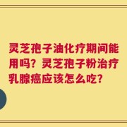 灵芝孢子油化疗期间能用吗？灵芝孢子粉治疗乳腺癌应该怎么吃？