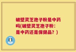 破壁灵芝孢子粉是中药吗(破壁灵芝孢子粉：是中药还是保健品？)