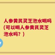 人参黄芪灵芝泡水喝吗(可以喝人参黄芪灵芝泡水吗？)
