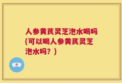 人参黄芪灵芝泡水喝吗(可以喝人参黄芪灵芝泡水吗？)