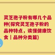 灵芝孢子粉有哪几个品种(探究灵芝孢子粉的品种特点，读懂健康饮食｜品种分类篇)