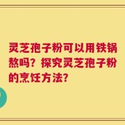 灵芝孢子粉可以用铁锅熬吗？探究灵芝孢子粉的烹饪方法？