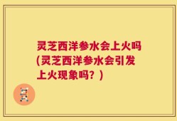 灵芝西洋参水会上火吗(灵芝西洋参水会引发上火现象吗？)