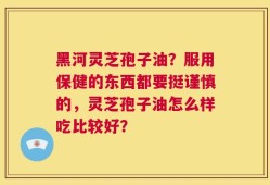 黑河灵芝孢子油？服用保健的东西都要挺谨慎的，灵芝孢子油怎么样吃比较好？