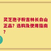 灵芝孢子粉吉林长白山正品？选购及使用指南？