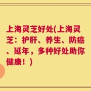 上海灵芝好处(上海灵芝：护肝、养生、防癌、延年，多种好处助你健康！)