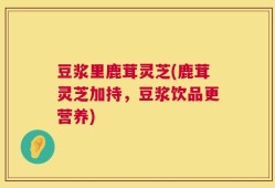 豆浆里鹿茸灵芝(鹿茸灵芝加持，豆浆饮品更营养)