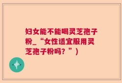 妇女能不能喝灵芝孢子粉_“女性适宜服用灵芝孢子粉吗？”)