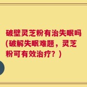 破壁灵芝粉有治失眠吗(破解失眠难题，灵芝粉可有效治疗？)