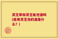 灵芝草和灵芝能泡酒吗(能用灵芝泡的酒是什么？)