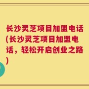 长沙灵芝项目加盟电话(长沙灵芝项目加盟电话，轻松开启创业之路)