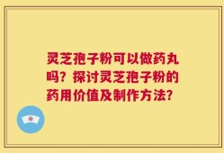 灵芝孢子粉可以做药丸吗？探讨灵芝孢子粉的药用价值及制作方法？