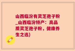 山西临汾有灵芝孢子粉_山西临汾特产：高品质灵芝孢子粉，健康养生之选)