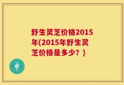 野生灵芝价格2015年(2015年野生灵芝价格是多少？)