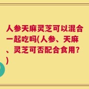 人参天麻灵芝可以混合一起吃吗(人参、天麻、灵芝可否配合食用？)