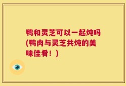 鸭和灵芝可以一起炖吗(鸭肉与灵芝共炖的美味佳肴！)